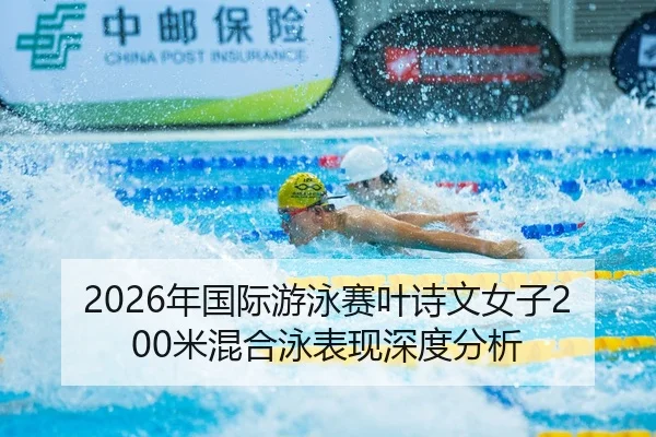 2026年国际游泳赛叶诗文女子200米混合泳表现深度分析