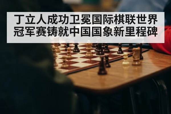 丁立人成功卫冕国际棋联世界冠军赛铸就中国国象新里程碑